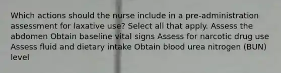 Which actions should the nurse include in a pre-administration assessment for laxative use? Select all that apply. Assess the abdomen Obtain baseline vital signs Assess for narcotic drug use Assess fluid and dietary intake Obtain blood urea nitrogen (BUN) level