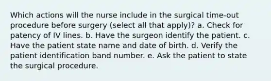 Which actions will the nurse include in the surgical time-out procedure before surgery (select all that apply)? a. Check for patency of IV lines. b. Have the surgeon identify the patient. c. Have the patient state name and date of birth. d. Verify the patient identification band number. e. Ask the patient to state the surgical procedure.