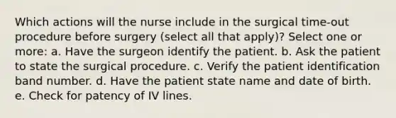 Which actions will the nurse include in the surgical time-out procedure before surgery (select all that apply)? Select one or more: a. Have the surgeon identify the patient. b. Ask the patient to state the surgical procedure. c. Verify the patient identification band number. d. Have the patient state name and date of birth. e. Check for patency of IV lines.