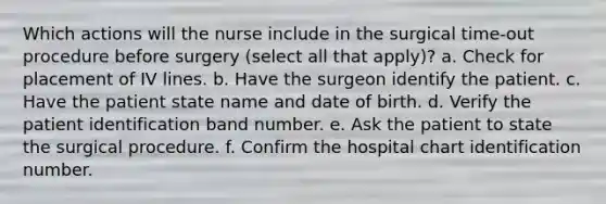 Which actions will the nurse include in the surgical time-out procedure before surgery (select all that apply)? a. Check for placement of IV lines. b. Have the surgeon identify the patient. c. Have the patient state name and date of birth. d. Verify the patient identification band number. e. Ask the patient to state the surgical procedure. f. Confirm the hospital chart identification number.