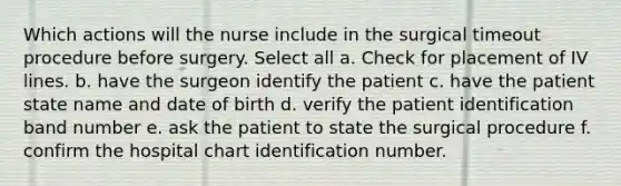 Which actions will the nurse include in the surgical timeout procedure before surgery. Select all a. Check for placement of IV lines. b. have the surgeon identify the patient c. have the patient state name and date of birth d. verify the patient identification band number e. ask the patient to state the surgical procedure f. confirm the hospital chart identification number.