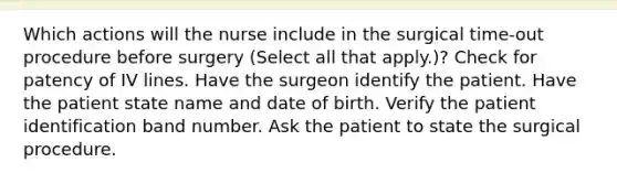 Which actions will the nurse include in the surgical time-out procedure before surgery (Select all that apply.)? Check for patency of IV lines. Have the surgeon identify the patient. Have the patient state name and date of birth. Verify the patient identification band number. Ask the patient to state the surgical procedure.