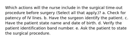 Which actions will the nurse include in the surgical time-out procedure before surgery (Select all that apply.)? a. Check for patency of IV lines. b. Have the surgeon identify the patient. c. Have the patient state name and date of birth. d. Verify the patient identification band number. e. Ask the patient to state the surgical procedure.