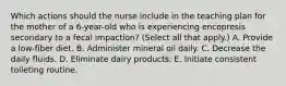 Which actions should the nurse include in the teaching plan for the mother of a 6-year-old who is experiencing encopresis secondary to a fecal impaction? (Select all that apply.) A. Provide a low-fiber diet. B. Administer mineral oil daily. C. Decrease the daily fluids. D. Eliminate dairy products. E. Initiate consistent toileting routine.