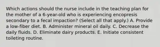 Which actions should the nurse include in the teaching plan for the mother of a 6-year-old who is experiencing encopresis secondary to a fecal impaction? (Select all that apply.) A. Provide a low-fiber diet. B. Administer mineral oil daily. C. Decrease the daily fluids. D. Eliminate dairy products. E. Initiate consistent toileting routine.