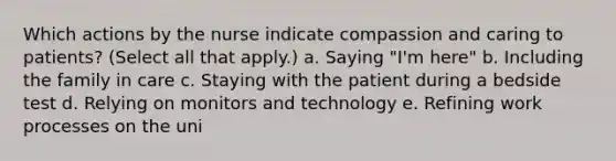 Which actions by the nurse indicate compassion and caring to patients? (Select all that apply.) a. Saying "I'm here" b. Including the family in care c. Staying with the patient during a bedside test d. Relying on monitors and technology e. Refining work processes on the uni