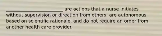 _________________________ are actions that a nurse initiates without supervision or direction from others, are autonomous based on scientific rationale, and do not require an order from another health care provider.