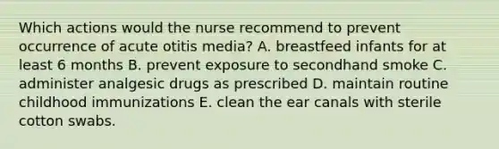 Which actions would the nurse recommend to prevent occurrence of acute otitis media? A. breastfeed infants for at least 6 months B. prevent exposure to secondhand smoke C. administer analgesic drugs as prescribed D. maintain routine childhood immunizations E. clean the ear canals with sterile cotton swabs.