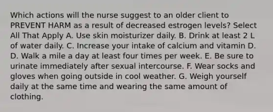 Which actions will the nurse suggest to an older client to PREVENT HARM as a result of decreased estrogen levels? Select All That Apply A. Use skin moisturizer daily. B. Drink at least 2 L of water daily. C. Increase your intake of calcium and vitamin D. D. Walk a mile a day at least four times per week. E. Be sure to urinate immediately after sexual intercourse. F. Wear socks and gloves when going outside in cool weather. G. Weigh yourself daily at the same time and wearing the same amount of clothing.