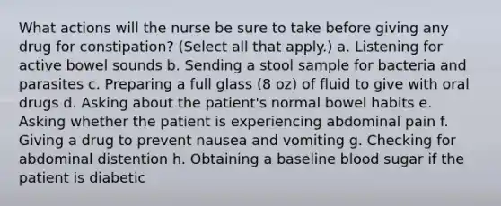 What actions will the nurse be sure to take before giving any drug for constipation? (Select all that apply.) a. Listening for active bowel sounds b. Sending a stool sample for bacteria and parasites c. Preparing a full glass (8 oz) of fluid to give with oral drugs d. Asking about the patient's normal bowel habits e. Asking whether the patient is experiencing abdominal pain f. Giving a drug to prevent nausea and vomiting g. Checking for abdominal distention h. Obtaining a baseline blood sugar if the patient is diabetic