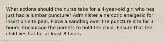 What actions should the nurse take for a 4-year-old girl who has just had a lumbar puncture? Administer a narcotic analgesic for insertion-site pain. Place a sandbag over the puncture site for 3 hours. Encourage the parents to hold the child. Ensure that the child lies flat for at least 8 hours.