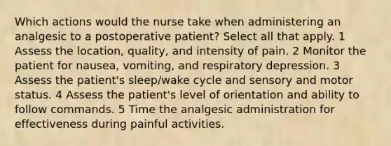 Which actions would the nurse take when administering an analgesic to a postoperative patient? Select all that apply. 1 Assess the location, quality, and intensity of pain. 2 Monitor the patient for nausea, vomiting, and respiratory depression. 3 Assess the patient's sleep/wake cycle and sensory and motor status. 4 Assess the patient's level of orientation and ability to follow commands. 5 Time the analgesic administration for effectiveness during painful activities.