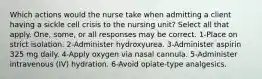 Which actions would the nurse take when admitting a client having a sickle cell crisis to the nursing unit? Select all that apply. One, some, or all responses may be correct. 1-Place on strict isolation. 2-Administer hydroxyurea. 3-Administer aspirin 325 mg daily. 4-Apply oxygen via nasal cannula. 5-Administer intravenous (IV) hydration. 6-Avoid opiate-type analgesics.