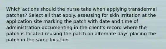 Which actions should the nurse take when applying transdermal patches? Select all that apply. assessing for skin irritation at the application site marking the patch with date and time of administration documenting in the client's record where the patch is located reusing the patch on alternate days placing the patch in the same location