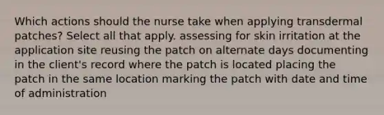 Which actions should the nurse take when applying transdermal patches? Select all that apply. assessing for skin irritation at the application site reusing the patch on alternate days documenting in the client's record where the patch is located placing the patch in the same location marking the patch with date and time of administration