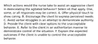 Which actions would the nurse take to assist an aggressive client in deescalating the agitated behavior? Select all that apply. One, some, or all responses may be correct. A. Offer physical touch to show caring. B. Encourage the client to express perceived needs. C. Avoid verbal struggles in an attempt to demonstrate authority. D. Provide the client with clear options to the unacceptable behavior. E. Refer to the client in an authoritarian manner to demonstrate control of the situation. F. Explain the expected outcomes if the client is unable to control the unacceptable behavior.