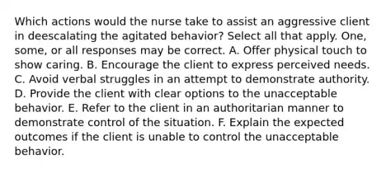 Which actions would the nurse take to assist an aggressive client in deescalating the agitated behavior? Select all that apply. One, some, or all responses may be correct. A. Offer physical touch to show caring. B. Encourage the client to express perceived needs. C. Avoid verbal struggles in an attempt to demonstrate authority. D. Provide the client with clear options to the unacceptable behavior. E. Refer to the client in an authoritarian manner to demonstrate control of the situation. F. Explain the expected outcomes if the client is unable to control the unacceptable behavior.