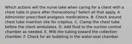 Which actions will the nurse take when caring for a client with a chest tube in place after thoracotomy? Select all that apply. A. Administer prescribed analgesic medications. B. Check around chest tube insertion site for crepitus. C. Clamp the chest tube before the client ambulates. D. Add fluid to the suction control chamber as needed. E. Milk the tubing toward the collection chamber. F. Check for air bubbling in the water-seal chamber.