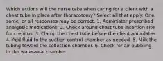 Which actions will the nurse take when caring for a client with a chest tube in place after thoracotomy? Select all that apply. One, some, or all responses may be correct. 1. Administer prescribed analgesic medications. 2. Check around chest tube insertion site for crepitus. 3. Clamp the chest tube before the client ambulates. 4. Add fluid to the suction control chamber as needed. 5. Milk the tubing toward the collection chamber. 6. Check for air bubbling in the water-seal chamber.