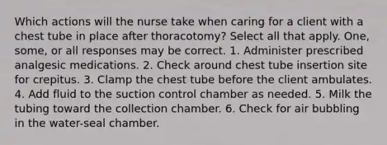 Which actions will the nurse take when caring for a client with a chest tube in place after thoracotomy? Select all that apply. One, some, or all responses may be correct. 1. Administer prescribed analgesic medications. 2. Check around chest tube insertion site for crepitus. 3. Clamp the chest tube before the client ambulates. 4. Add fluid to the suction control chamber as needed. 5. Milk the tubing toward the collection chamber. 6. Check for air bubbling in the water-seal chamber.