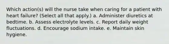 Which action(s) will the nurse take when caring for a patient with heart failure? (Select all that apply.) a. Administer diuretics at bedtime. b. Assess electrolyte levels. c. Report daily weight fluctuations. d. Encourage sodium intake. e. Maintain skin hygiene.