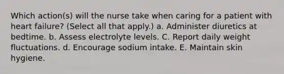 Which action(s) will the nurse take when caring for a patient with heart failure? (Select all that apply.) a. Administer diuretics at bedtime. b. Assess electrolyte levels. C. Report daily weight fluctuations. d. Encourage sodium intake. E. Maintain skin hygiene.