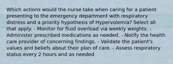 Which actions would the nurse take when caring for a patient presenting to the emergency department with respiratory distress and a priority hypothesis of Hypervolemia? Select all that apply. - Monitor for fluid overload via weekly weights. - Administer prescribed medications as needed. - Notify the health care provider of concerning findings. - Validate the patient's values and beliefs about their plan of care. - Assess respiratory status every 2 hours and as needed