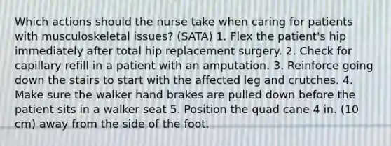 Which actions should the nurse take when caring for patients with musculoskeletal issues? (SATA) 1. Flex the patient's hip immediately after total hip replacement surgery. 2. Check for capillary refill in a patient with an amputation. 3. Reinforce going down the stairs to start with the affected leg and crutches. 4. Make sure the walker hand brakes are pulled down before the patient sits in a walker seat 5. Position the quad cane 4 in. (10 cm) away from the side of the foot.