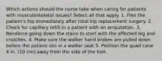 Which actions should the nurse take when caring for patients with musculoskeletal issues? Select all that apply. 1. Flex the patient's hip immediately after total hip replacement surgery. 2. Check for capillary refill in a patient with an amputation. 3. Reinforce going down the stairs to start with the affected leg and crutches. 4. Make sure the walker hand brakes are pulled down before the patient sits in a walker seat 5. Position the quad cane 4 in. (10 cm) away from the side of the foot.