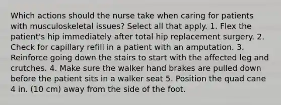 Which actions should the nurse take when caring for patients with musculoskeletal issues? Select all that apply. 1. Flex the patient's hip immediately after total hip replacement surgery. 2. Check for capillary refill in a patient with an amputation. 3. Reinforce going down the stairs to start with the affected leg and crutches. 4. Make sure the walker hand brakes are pulled down before the patient sits in a walker seat 5. Position the quad cane 4 in. (10 cm) away from the side of the foot.