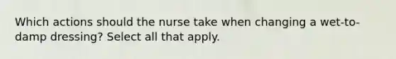 Which actions should the nurse take when changing a wet-to-damp dressing? Select all that apply.