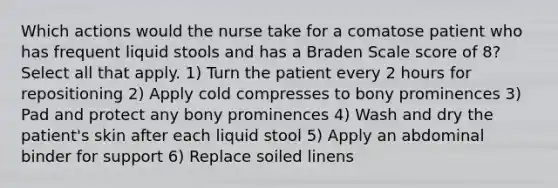 Which actions would the nurse take for a comatose patient who has frequent liquid stools and has a Braden Scale score of 8? Select all that apply. 1) Turn the patient every 2 hours for repositioning 2) Apply cold compresses to bony prominences 3) Pad and protect any bony prominences 4) Wash and dry the patient's skin after each liquid stool 5) Apply an abdominal binder for support 6) Replace soiled linens