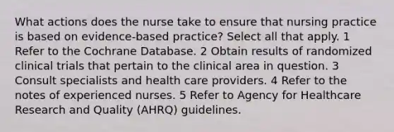 What actions does the nurse take to ensure that nursing practice is based on evidence-based practice? Select all that apply. 1 Refer to the Cochrane Database. 2 Obtain results of randomized clinical trials that pertain to the clinical area in question. 3 Consult specialists and health care providers. 4 Refer to the notes of experienced nurses. 5 Refer to Agency for Healthcare Research and Quality (AHRQ) guidelines.