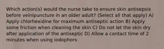 Which action(s) would the nurse take to ensure skin antisepsis before veinipuncture in an older adult? (Select all that apply) A) Apply chlorhexidine for maximum antiseptic action B) Apply some friction when cleaning the skin C) Do not let the skin dry after application of the antiseptic D) Allow a contact time of 2 minutes when using iodophors