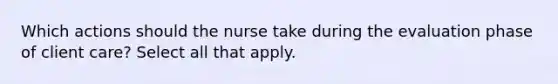 Which actions should the nurse take during the evaluation phase of client care? Select all that apply.