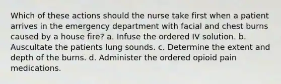 Which of these actions should the nurse take first when a patient arrives in the emergency department with facial and chest burns caused by a house fire? a. Infuse the ordered IV solution. b. Auscultate the patients lung sounds. c. Determine the extent and depth of the burns. d. Administer the ordered opioid pain medications.