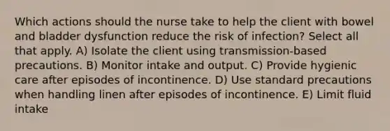 Which actions should the nurse take to help the client with bowel and bladder dysfunction reduce the risk of infection? Select all that apply. A) Isolate the client using transmission-based precautions. B) Monitor intake and output. C) Provide hygienic care after episodes of incontinence. D) Use standard precautions when handling linen after episodes of incontinence. E) Limit fluid intake