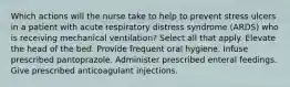 Which actions will the nurse take to help to prevent stress ulcers in a patient with acute respiratory distress syndrome (ARDS) who is receiving mechanical ventilation? Select all that apply. Elevate the head of the bed. Provide frequent oral hygiene. Infuse prescribed pantoprazole. Administer prescribed enteral feedings. Give prescribed anticoagulant injections.