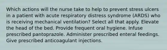 Which actions will the nurse take to help to prevent stress ulcers in a patient with acute respiratory distress syndrome (ARDS) who is receiving mechanical ventilation? Select all that apply. Elevate the head of the bed. Provide frequent oral hygiene. Infuse prescribed pantoprazole. Administer prescribed enteral feedings. Give prescribed anticoagulant injections.