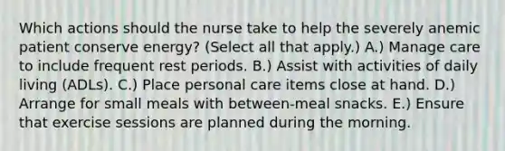 Which actions should the nurse take to help the severely anemic patient conserve energy? (Select all that apply.) A.) Manage care to include frequent rest periods. B.) Assist with activities of daily living (ADLs). C.) Place personal care items close at hand. D.) Arrange for small meals with between-meal snacks. E.) Ensure that exercise sessions are planned during the morning.