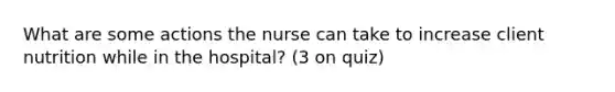 What are some actions the nurse can take to increase client nutrition while in the hospital? (3 on quiz)