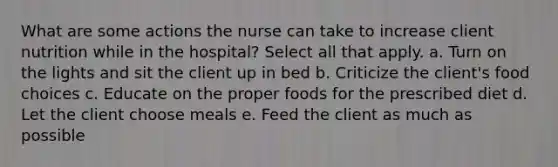 What are some actions the nurse can take to increase client nutrition while in the hospital? Select all that apply. a. Turn on the lights and sit the client up in bed b. Criticize the client's food choices c. Educate on the proper foods for the prescribed diet d. Let the client choose meals e. Feed the client as much as possible