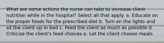 What are some actions the nurse can take to increase client nutrition while in the hospital? Select all that apply. a. Educate on the proper foods for the prescribed diet b. Turn on the lights and sit the client up in bed c. Feed the client as much as possible d. Criticize the client's food choices e. Let the client choose meals