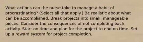 What actions can the nurse take to manage a habit of procrastinating? (Select all that apply.) Be realistic about what can be accomplished. Break projects into small, manageable pieces. Consider the consequences of not completing each activity. Start on time and plan for the project to end on time. Set up a reward system for project completion.