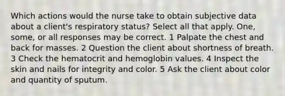 Which actions would the nurse take to obtain subjective data about a client's respiratory status? Select all that apply. One, some, or all responses may be correct. 1 Palpate the chest and back for masses. 2 Question the client about shortness of breath. 3 Check the hematocrit and hemoglobin values. 4 Inspect the skin and nails for integrity and color. 5 Ask the client about color and quantity of sputum.