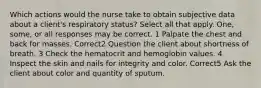 Which actions would the nurse take to obtain subjective data about a client's respiratory status? Select all that apply. One, some, or all responses may be correct. 1 Palpate the chest and back for masses. Correct2 Question the client about shortness of breath. 3 Check the hematocrit and hemoglobin values. 4 Inspect the skin and nails for integrity and color. Correct5 Ask the client about color and quantity of sputum.