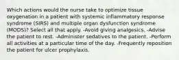 Which actions would the nurse take to optimize tissue oxygenation in a patient with systemic inflammatory response syndrome (SIRS) and multiple organ dysfunction syndrome (MODS)? Select all that apply. -Avoid giving analgesics. -Advise the patient to rest. -Administer sedatives to the patient. -Perform all activities at a particular time of the day. -Frequently reposition the patient for ulcer prophylaxis.