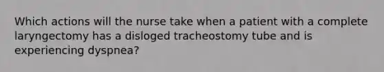 Which actions will the nurse take when a patient with a complete laryngectomy has a disloged tracheostomy tube and is experiencing dyspnea?