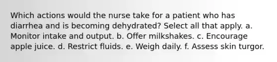 Which actions would the nurse take for a patient who has diarrhea and is becoming dehydrated? Select all that apply. a. Monitor intake and output. b. Offer milkshakes. c. Encourage apple juice. d. Restrict fluids. e. Weigh daily. f. Assess skin turgor.