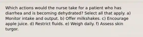 Which actions would the nurse take for a patient who has diarrhea and is becoming dehydrated? Select all that apply. a) Monitor intake and output. b) Offer milkshakes. c) Encourage apple juice. d) Restrict fluids. e) Weigh daily. f) Assess skin turgor.